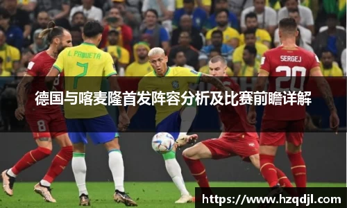 德国与喀麦隆首发阵容分析及比赛前瞻详解